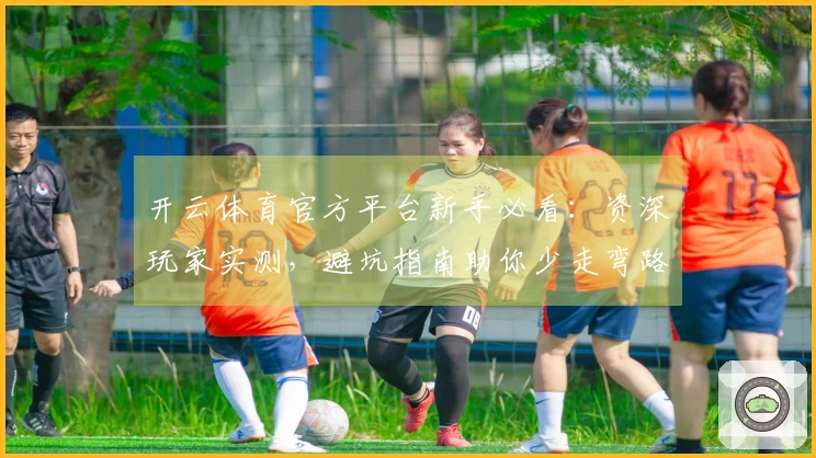 开云体育官方平台新手必看：资深玩家实测，避坑指南助你少走弯路，畅玩无忧