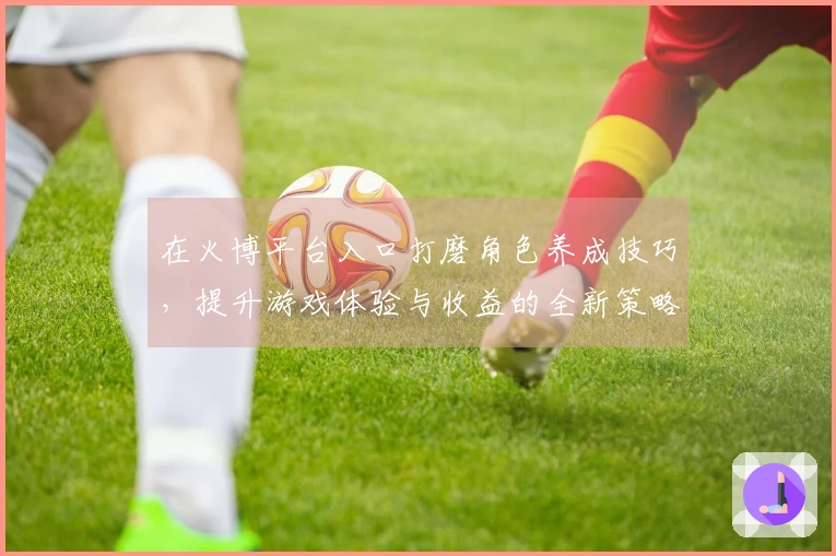 在火博平台入口打磨角色养成技巧，提升游戏体验与收益的全新策略