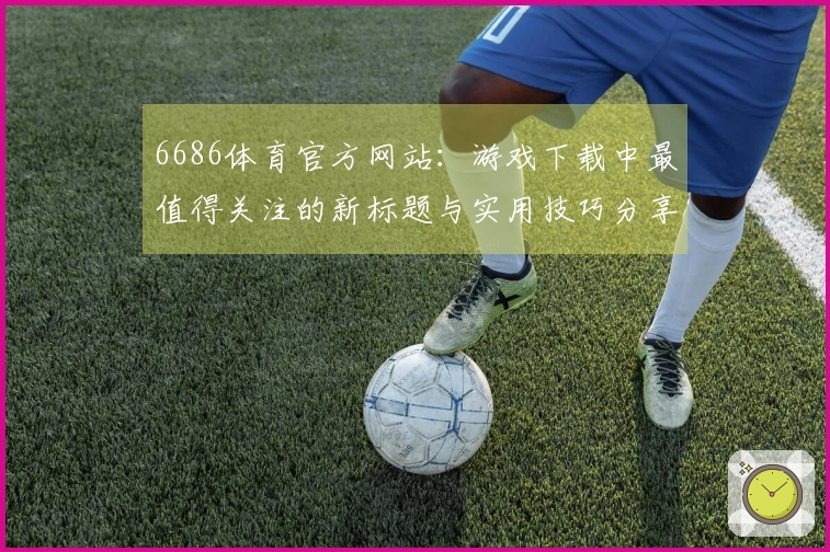 6686体育官方网站：游戏下载中最值得关注的新标题与实用技巧分享